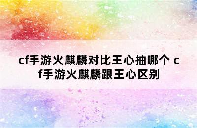 cf手游火麒麟对比王心抽哪个 cf手游火麒麟跟王心区别